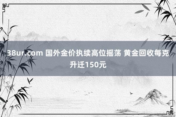 38ur.com 国外金价执续高位摇荡 黄金回收每克升迁150元