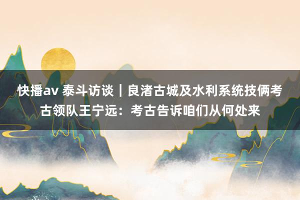 快播av 泰斗访谈｜良渚古城及水利系统技俩考古领队王宁远：考古告诉咱们从何处来