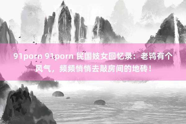 91porn 91porn 民国妓女回忆录：老鸨有个风气，频频悄悄去敲房间的地砖！