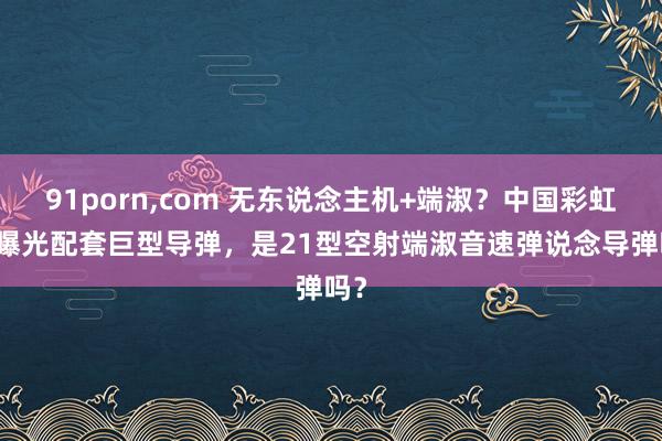 91porn，com 无东说念主机+端淑？中国彩虹-9曝光配套巨型导弹，是21型空射端淑音速弹说念导弹吗？