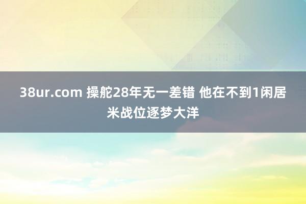 38ur.com 操舵28年无一差错 他在不到1闲居米战位逐梦大洋