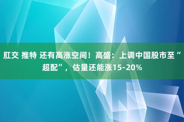 肛交 推特 还有高涨空间！高盛：上调中国股市至“超配”，估量还能涨15-20%