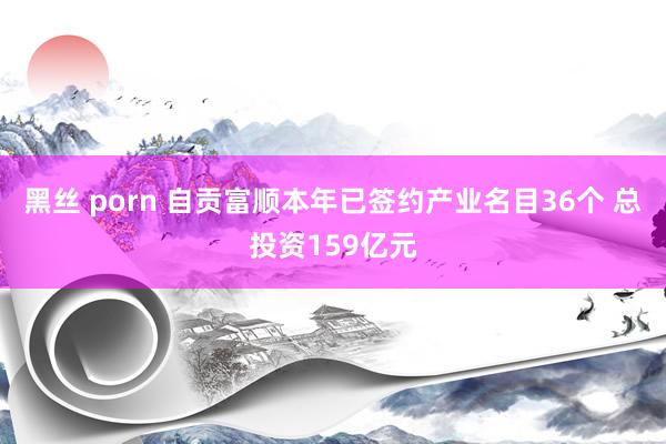 黑丝 porn 自贡富顺本年已签约产业名目36个 总投资159亿元