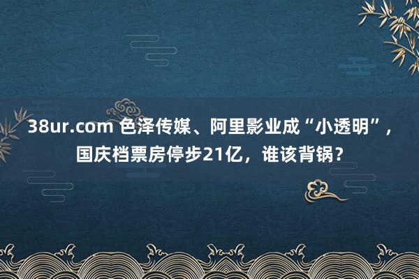 38ur.com 色泽传媒、阿里影业成“小透明”，国庆档票房停步21亿，谁该背锅？