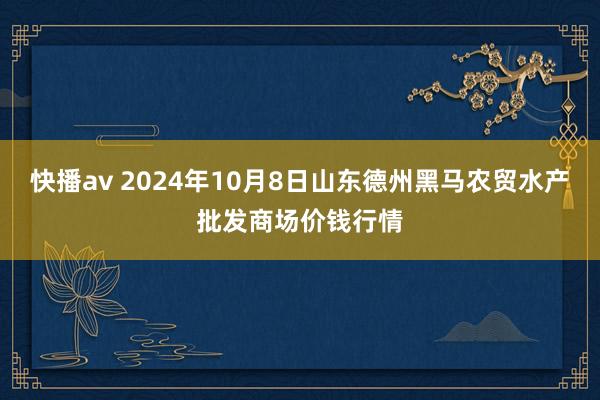 快播av 2024年10月8日山东德州黑马农贸水产批发商场价钱行情