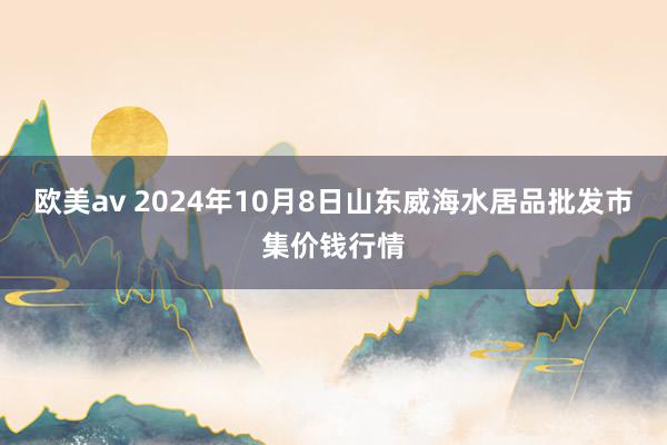 欧美av 2024年10月8日山东威海水居品批发市集价钱行情