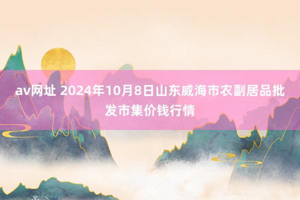 av网址 2024年10月8日山东威海市农副居品批发市集价钱行情