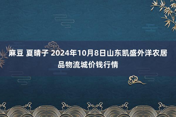 麻豆 夏晴子 2024年10月8日山东凯盛外洋农居品物流城价钱行情