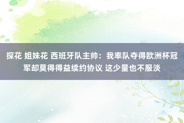 探花 姐妹花 西班牙队主帅：我率队夺得欧洲杯冠军却莫得得益续约协议 这少量也不服淡