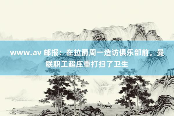 www.av 邮报：在拉爵周一造访俱乐部前，曼联职工超庄重打扫了卫生