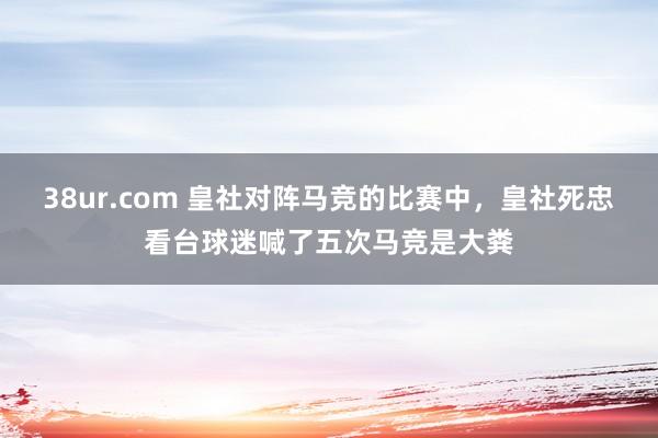 38ur.com 皇社对阵马竞的比赛中，皇社死忠看台球迷喊了五次马竞是大粪