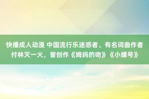 快播成人动漫 中国流行乐迷惑者、有名词曲作者付林灭一火，曾创作《姆妈的吻》《小螺号》