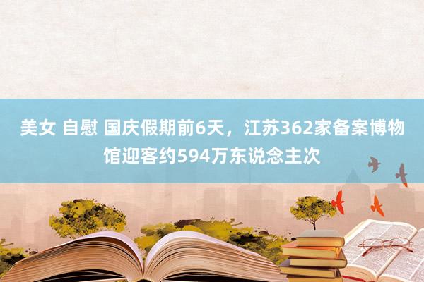 美女 自慰 国庆假期前6天，江苏362家备案博物馆迎客约594万东说念主次