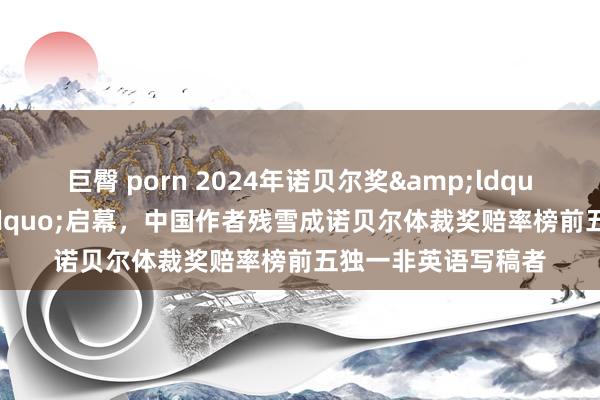 巨臀 porn 2024年诺贝尔奖&ldquo;开奖周&rdquo;启幕，中国作者残雪成诺贝尔体裁奖赔率榜前五独一非英语写稿者