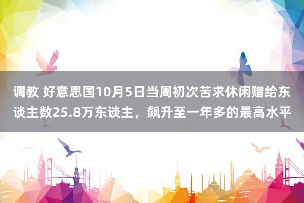 调教 好意思国10月5日当周初次苦求休闲赠给东谈主数25.8万东谈主，飙升至一年多的最高水平