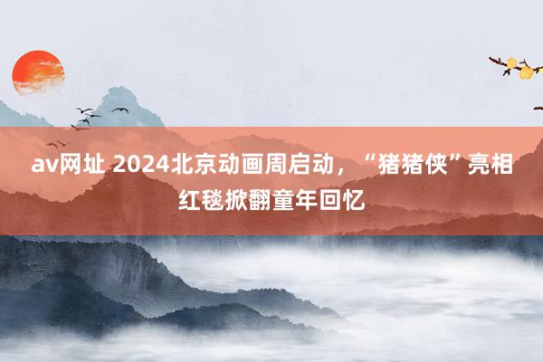 av网址 2024北京动画周启动，“猪猪侠”亮相红毯掀翻童年回忆