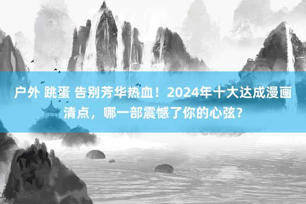 户外 跳蛋 告别芳华热血！2024年十大达成漫画清点，哪一部震憾了你的心弦？