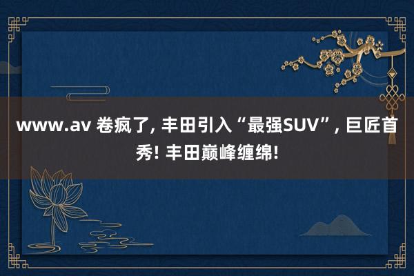 www.av 卷疯了， 丰田引入“最强SUV”， 巨匠首秀! 丰田巅峰缠绵!