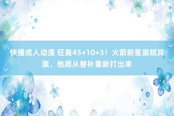 快播成人动漫 狂轰45+10+3！火箭新星禀赋异禀，他愿从替补重新打出来