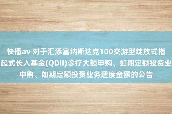 快播av 对于汇添富纳斯达克100交游型绽放式指数证券投资基金发起式长入基金(QDII)诊疗大额申购、如期定额投资业务适度金额的公告