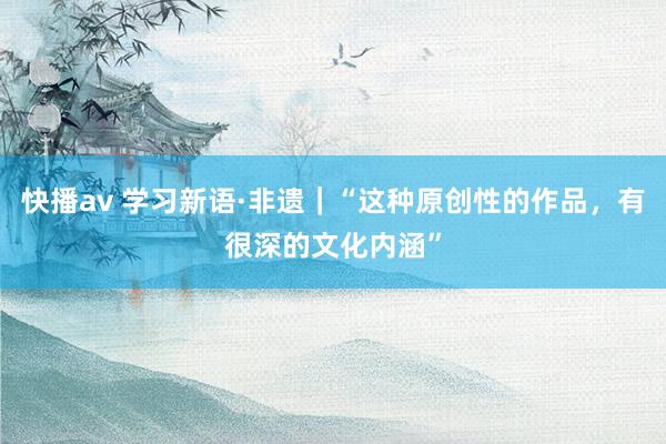 快播av 学习新语·非遗｜“这种原创性的作品，有很深的文化内涵”