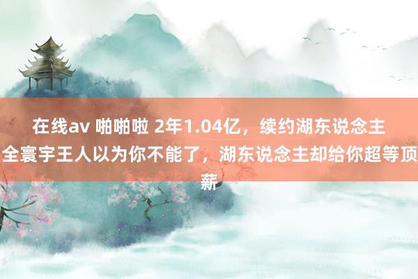 在线av 啪啪啦 2年1.04亿，续约湖东说念主！全寰宇王人以为你不能了，湖东说念主却给你超等顶薪