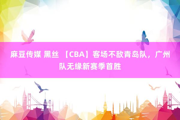 麻豆传媒 黑丝 【CBA】客场不敌青岛队，广州队无缘新赛季首胜