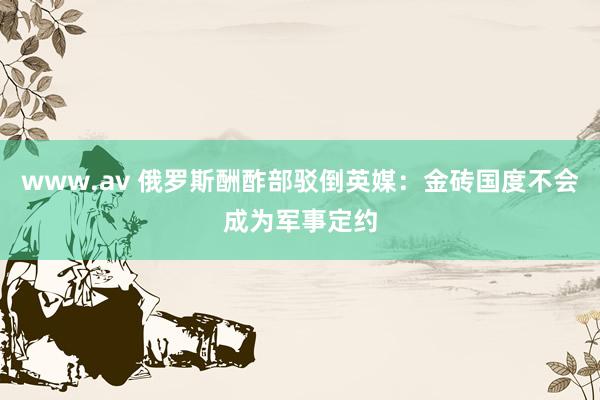 www.av 俄罗斯酬酢部驳倒英媒：金砖国度不会成为军事定约