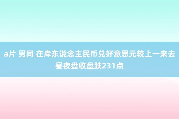 a片 男同 在岸东说念主民币兑好意思元较上一来去昼夜盘收盘跌231点