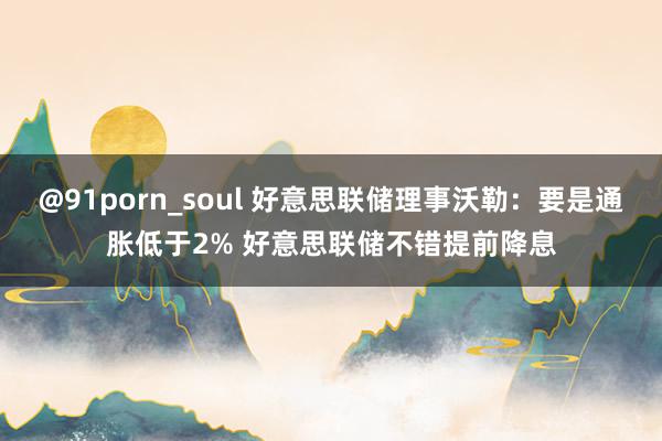 @91porn_soul 好意思联储理事沃勒：要是通胀低于2% 好意思联储不错提前降息