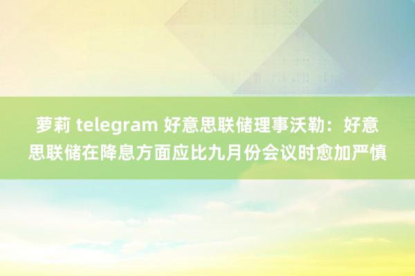 萝莉 telegram 好意思联储理事沃勒：好意思联储在降息方面应比九月份会议时愈加严慎