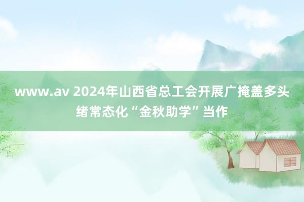 www.av 2024年山西省总工会开展广掩盖多头绪常态化“金秋助学”当作