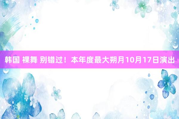 韩国 裸舞 别错过！本年度最大朔月10月17日演出