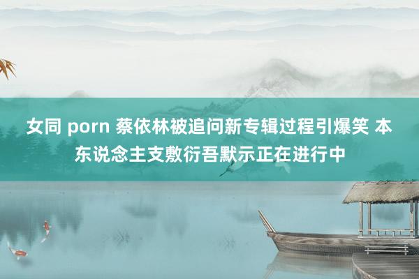 女同 porn 蔡依林被追问新专辑过程引爆笑 本东说念主支敷衍吾默示正在进行中