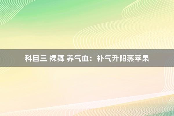 科目三 裸舞 养气血：补气升阳蒸苹果