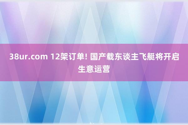 38ur.com 12架订单! 国产载东谈主飞艇将开启生意运营