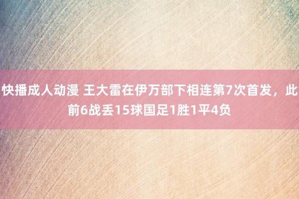 快播成人动漫 王大雷在伊万部下相连第7次首发，此前6战丢15球国足1胜1平4负