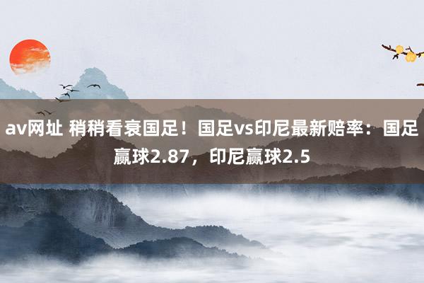 av网址 稍稍看衰国足！国足vs印尼最新赔率：国足赢球2.87，印尼赢球2.5