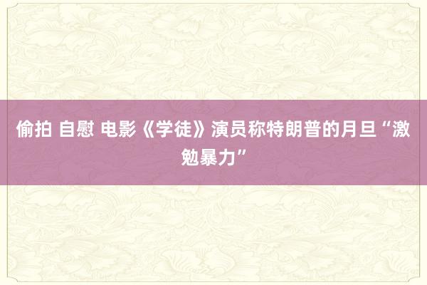 偷拍 自慰 电影《学徒》演员称特朗普的月旦“激勉暴力”