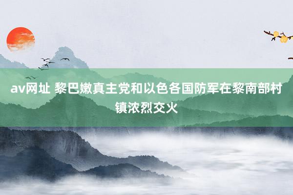 av网址 黎巴嫩真主党和以色各国防军在黎南部村镇浓烈交火