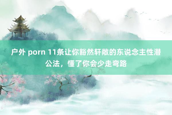 户外 porn 11条让你豁然轩敞的东说念主性潜公法，懂了你会少走弯路