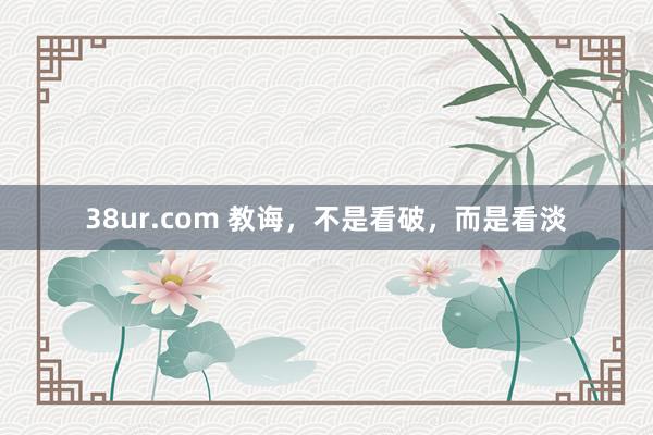 38ur.com 教诲，不是看破，而是看淡