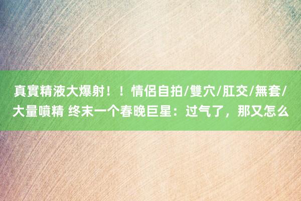 真實精液大爆射！！情侶自拍/雙穴/肛交/無套/大量噴精 终末一个春晚巨星：过气了，那又怎么