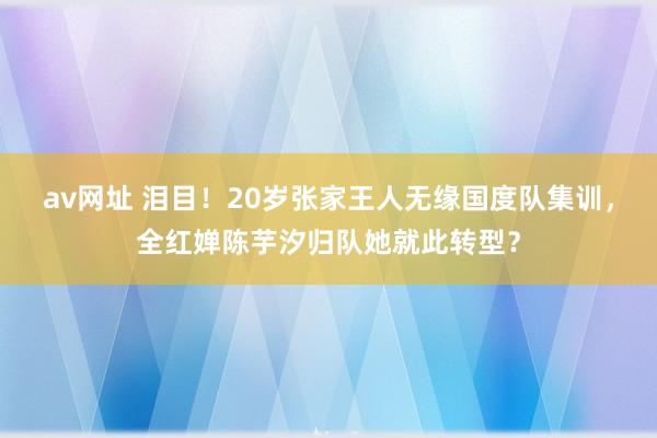 av网址 泪目！20岁张家王人无缘国度队集训，全红婵陈芋汐归队她就此转型？