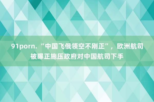 91porn. “中国飞俄领空不刚正”，欧洲航司被曝正施压政府对中国航司下手