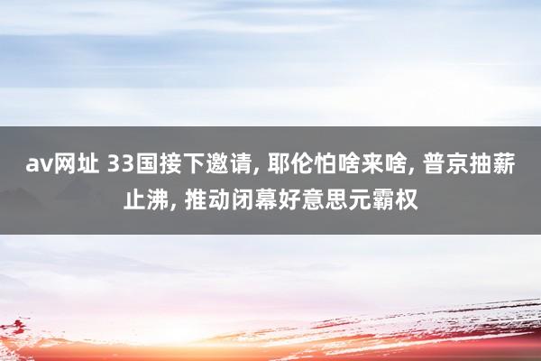 av网址 33国接下邀请， 耶伦怕啥来啥， 普京抽薪止沸， 推动闭幕好意思元霸权