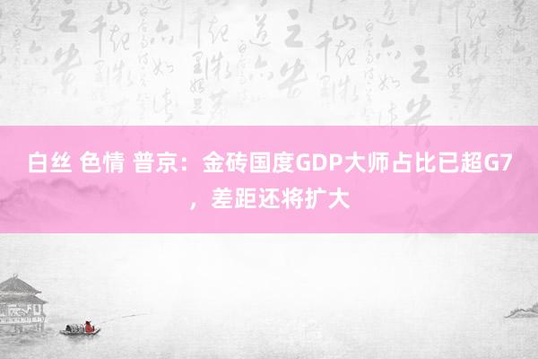 白丝 色情 普京：金砖国度GDP大师占比已超G7，差距还将扩大