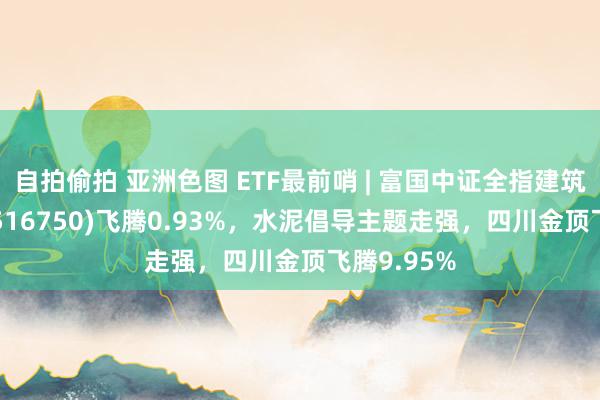 自拍偷拍 亚洲色图 ETF最前哨 | 富国中证全指建筑材料ETF(516750)飞腾0.93%，水泥倡导主题走强，四川金顶飞腾9.95%