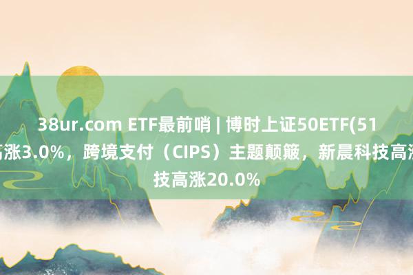 38ur.com ETF最前哨 | 博时上证50ETF(510710)高涨3.0%，跨境支付（CIPS）主题颠簸，新晨科技高涨20.0%