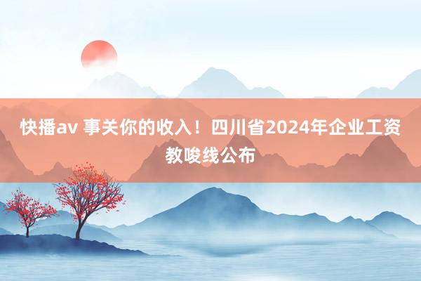 快播av 事关你的收入！四川省2024年企业工资教唆线公布